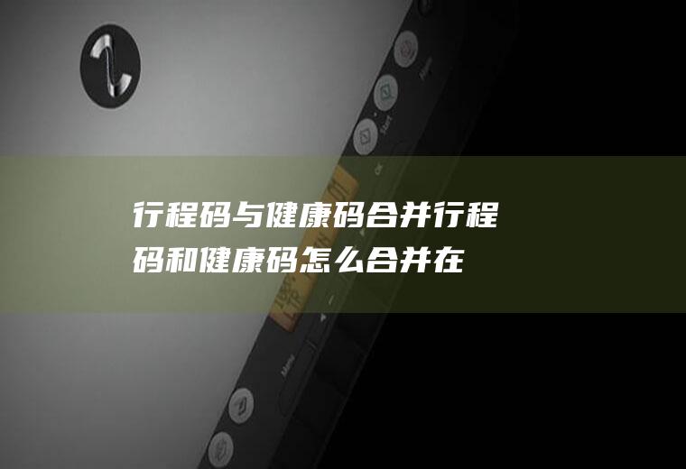 行程码与健康码合并(行程码和健康码怎么合并在一起)