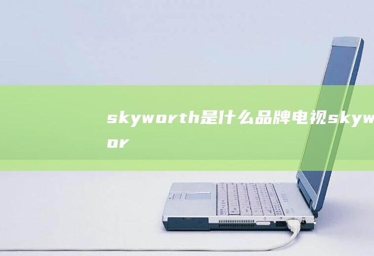 skyworth是什么品牌电视(skyworth是什么品牌电视机)