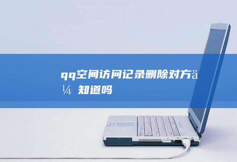 qq空间访问记录删除对方会知道吗