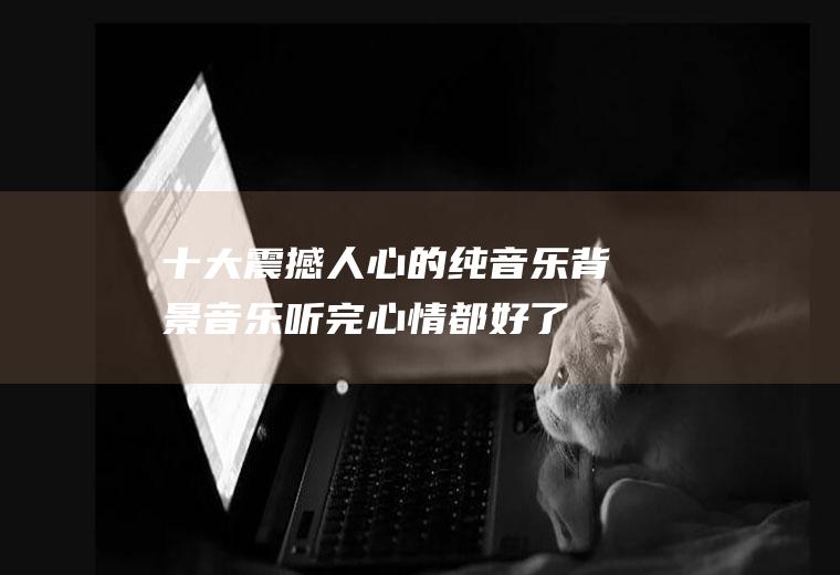 十大震撼人心的纯音乐背景音乐,听完心情都好了!