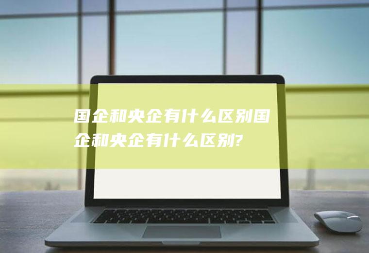 国企和央企有什么区别(国企和央企有什么区别?哪个的待遇更好?)
