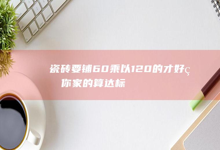 瓷砖要铺60乘以120的才好看,你家的算达标吗？