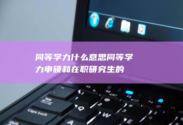 同等学力什么意思(同等学力申硕和在职研究生的区别)