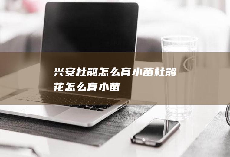 兴安杜鹃怎么育小苗(杜鹃花怎么育小苗)
