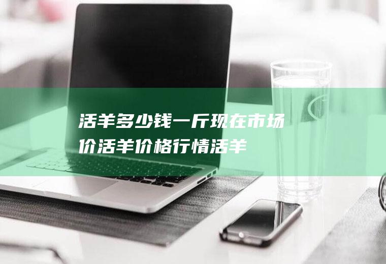 活羊多少钱一斤现在市场价,活羊价格行情,活羊价格最新报价