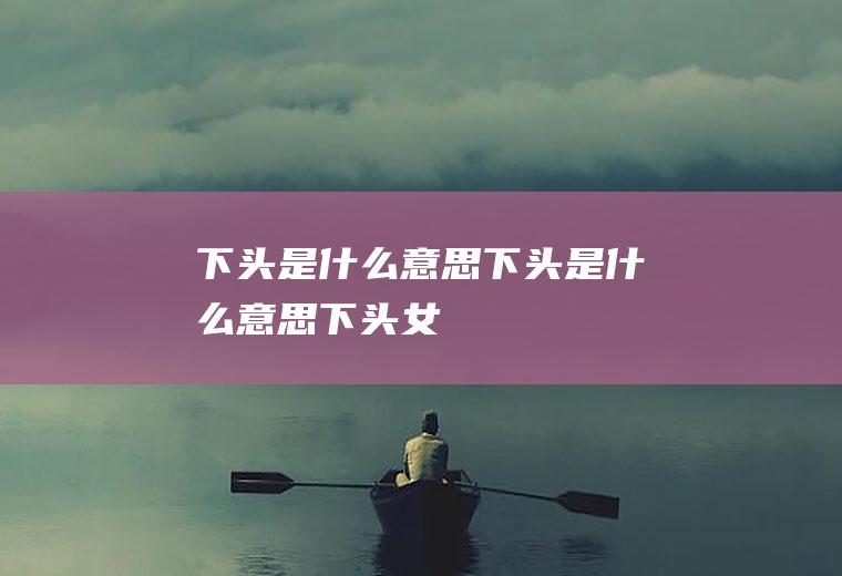 下头是什么意思(下头是什么意思下头女)