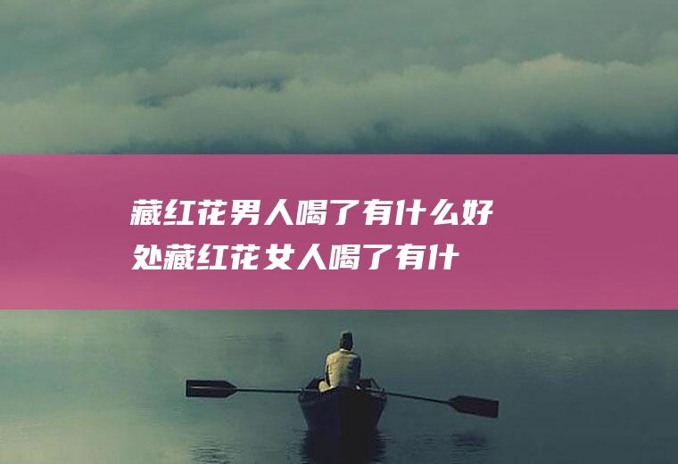 藏红花男人喝了有什么好处(藏红花女人喝了有什么好处)
