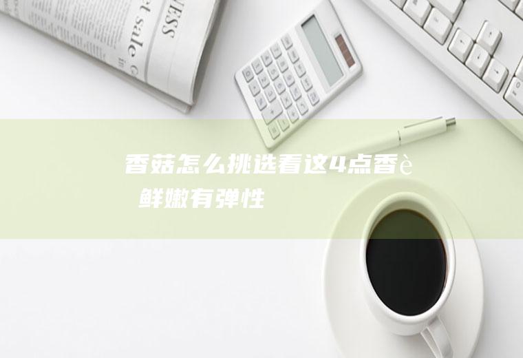 香菇怎么挑选：看这4点,香菇鲜嫩有弹性
