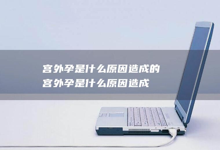宫外孕是什么原因造成的(宫外孕是什么原因造成的图片)