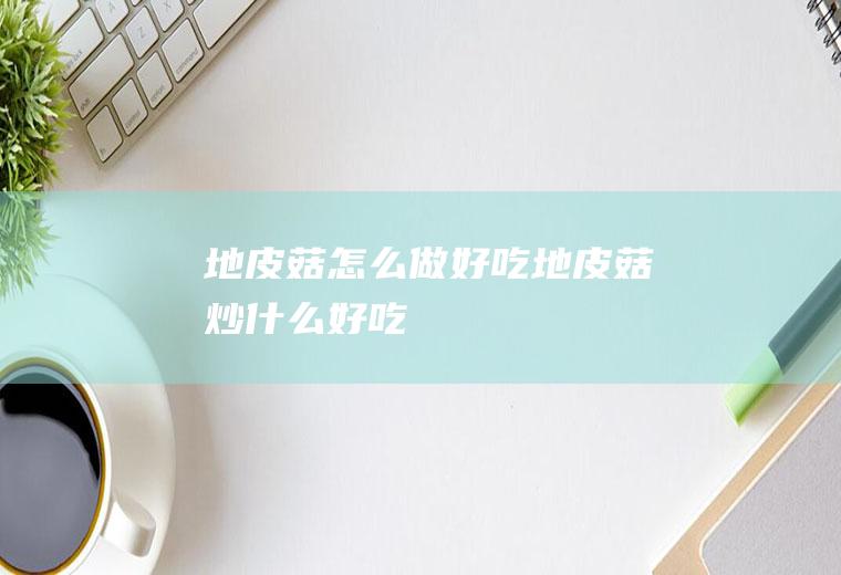 地皮菇怎么做好吃,地皮菇炒什么好吃