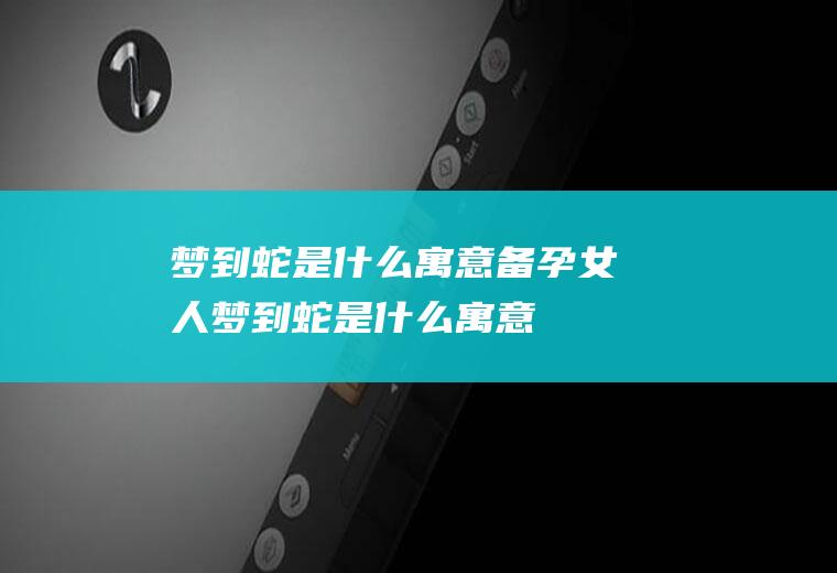 梦到蛇是什么寓意(备孕女人梦到蛇是什么寓意)