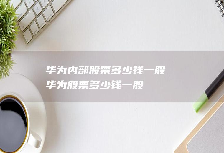 华为内部股票多少钱一股(华为股票多少钱一股)