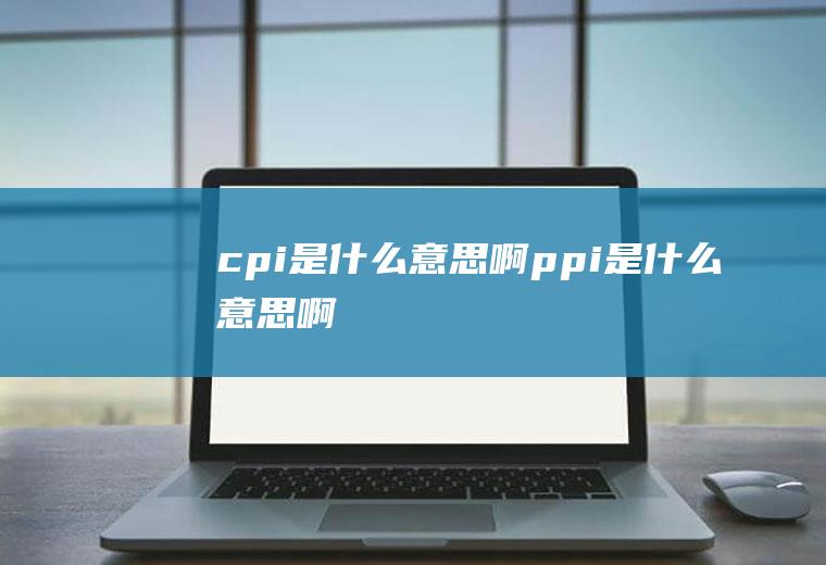 cpi是什么意思啊(ppi是什么意思啊)
