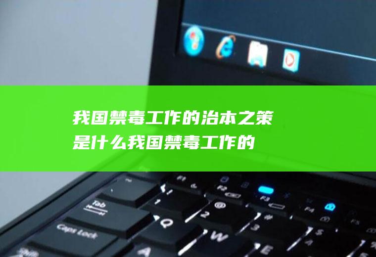 我国禁毒工作的治本之策是什么(我国禁毒工作的治本之策是什么青骄第二课堂六年级)