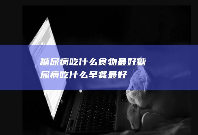 糖尿病吃什么食物最好(糖尿病吃什么早餐最好)