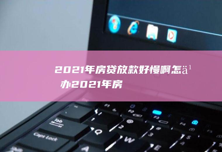 2021年房贷放款好慢啊怎么办(2021年房贷会收紧吗)