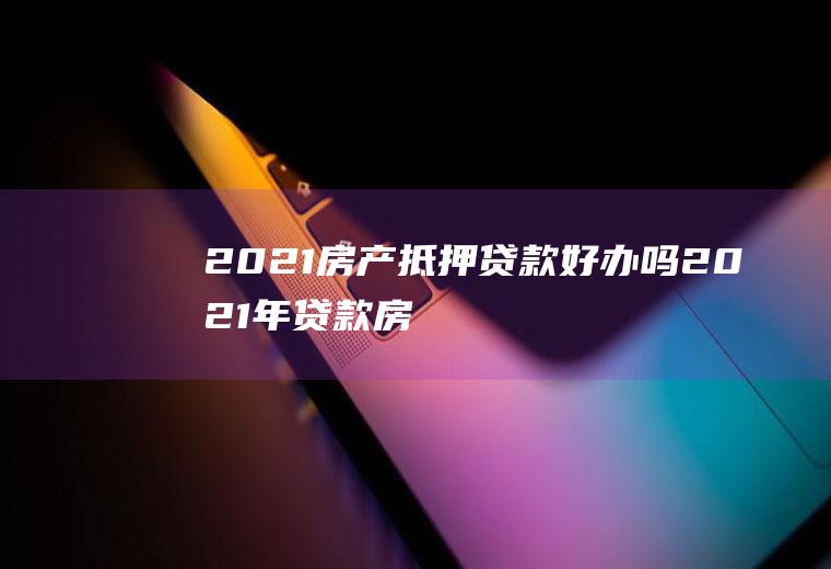 2021房产抵押贷款好办吗(2021年贷款房怎么卖呢)