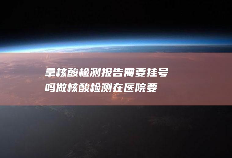 拿核酸检测报告需要挂号吗(做核酸检测在医院要挂号么)