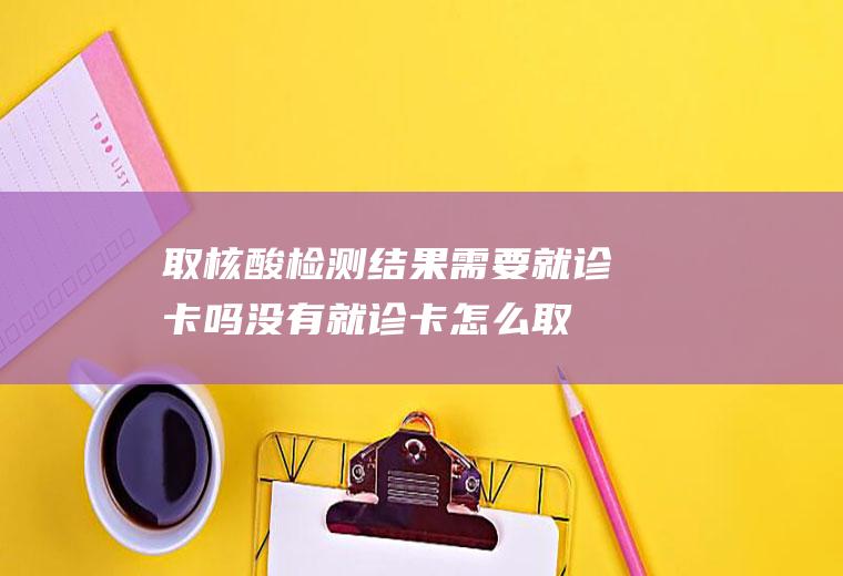 取核酸检测结果需要就诊卡吗(没有就诊卡怎么取核酸结果)