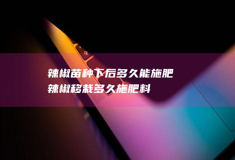 辣椒苗种下后多久能施肥(辣椒移栽多久施肥料)