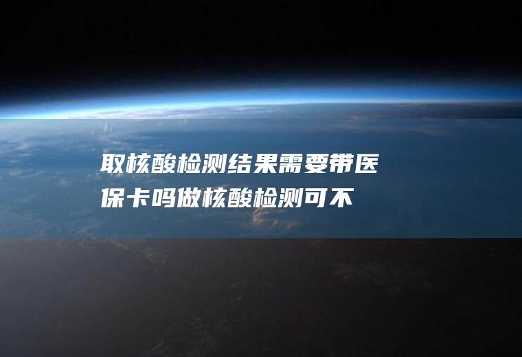 取核酸检测结果需要带医保卡吗(做核酸检测可不可以用医保卡)