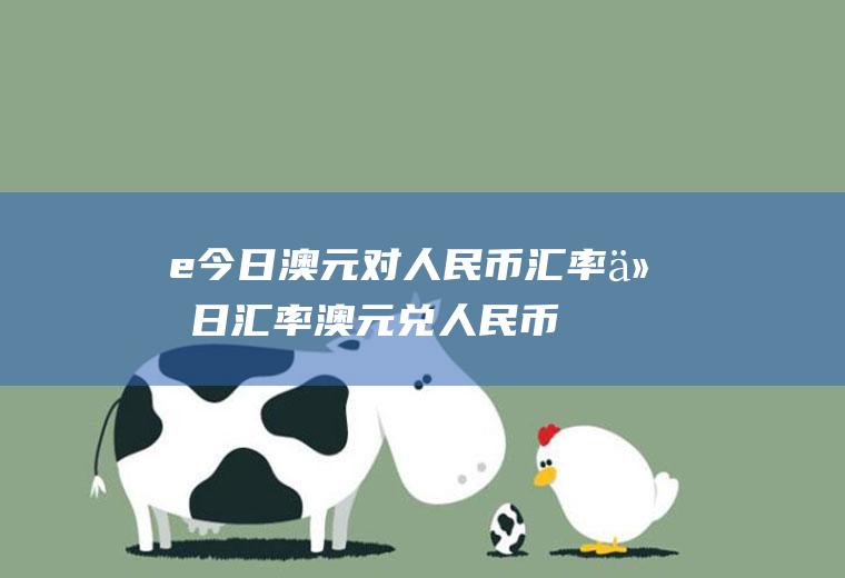 e今日澳元对人民币汇率今日汇率澳元兑人民币
