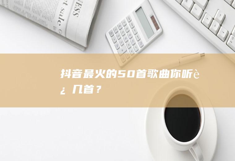 抖音最火的50首歌曲,你听过几首？