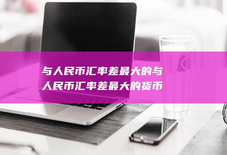 与人民币汇率差最大的与人民币汇率差最大的货币