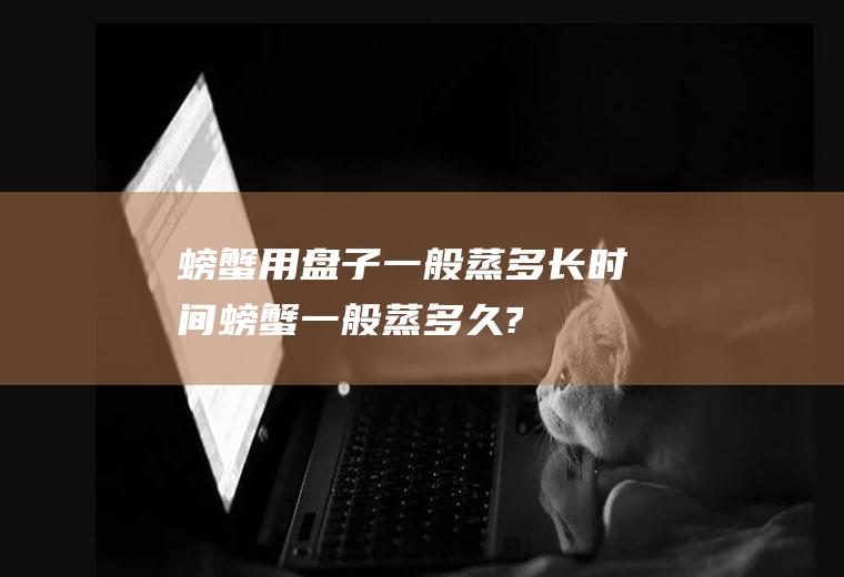 螃蟹用盘子一般蒸多长时间(螃蟹一般蒸多久?)