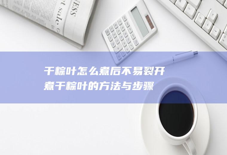 干粽叶怎么煮后不易裂开(煮干粽叶的方法与步骤)
