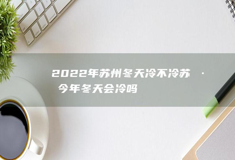 2022年苏州冬天冷不冷(苏州今年冬天会冷吗2020)
