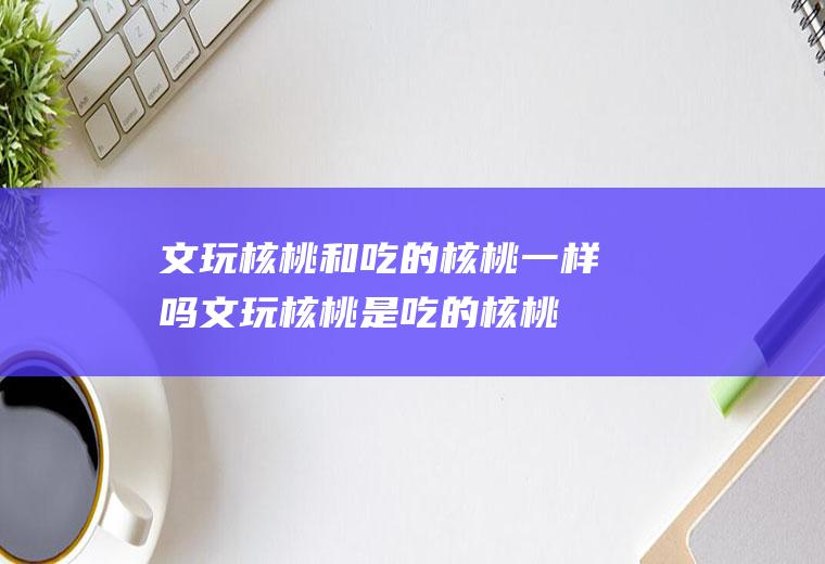文玩核桃和吃的核桃一样吗(文玩核桃是吃的核桃嘛)