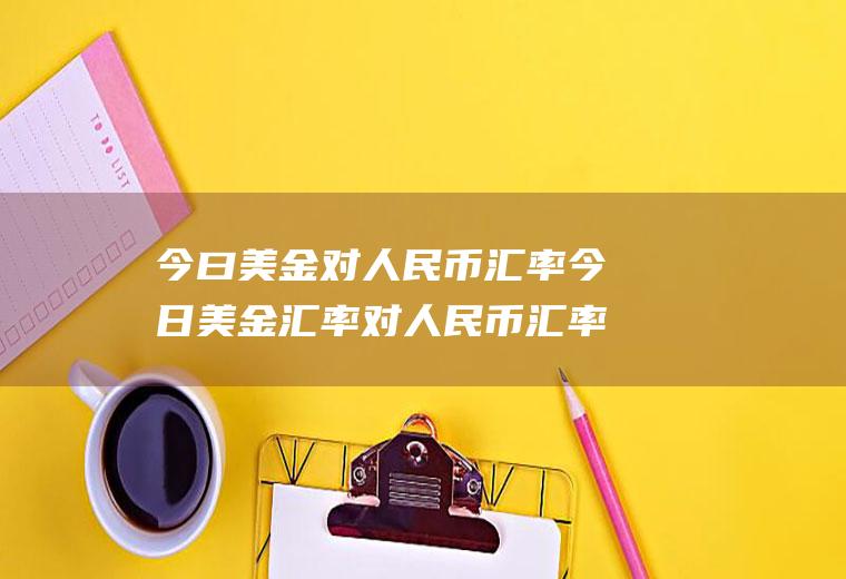 今曰美金对人民币汇率今日美金汇率对人民币汇率人民币对美元
