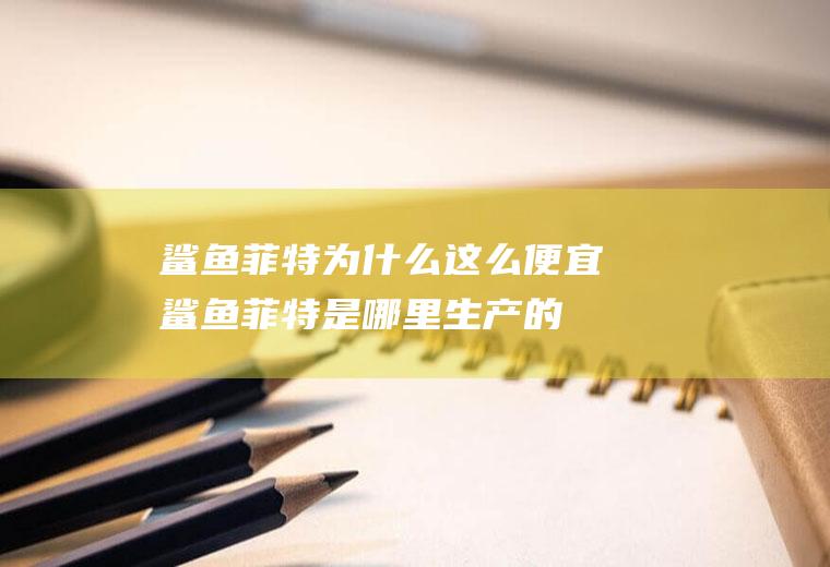 鲨鱼菲特为什么这么便宜(鲨鱼菲特是哪里生产的)