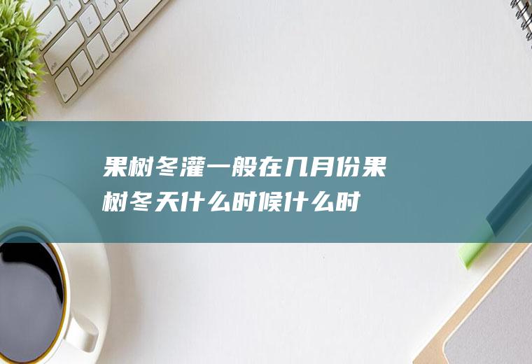 果树冬灌一般在几月份(果树冬天什么时候什么时间打药)