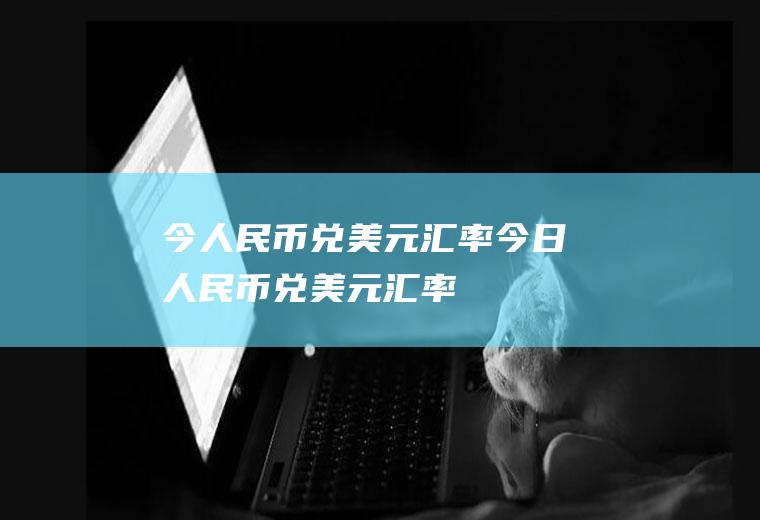 今人民币兑美元汇率今日人民币兑美元汇率
