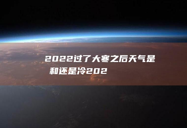 2022过了大寒之后天气是暖和还是冷(2022年大寒是什么时候)