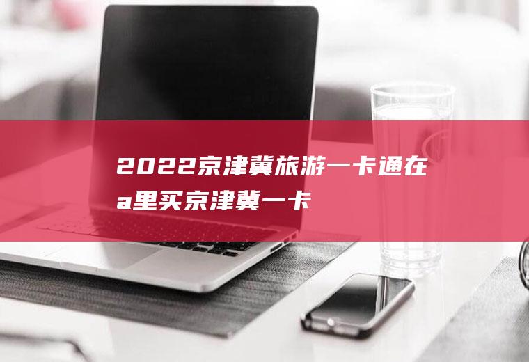 2022京津冀旅游一卡通在哪里买(京津冀一卡通旅游年卡)