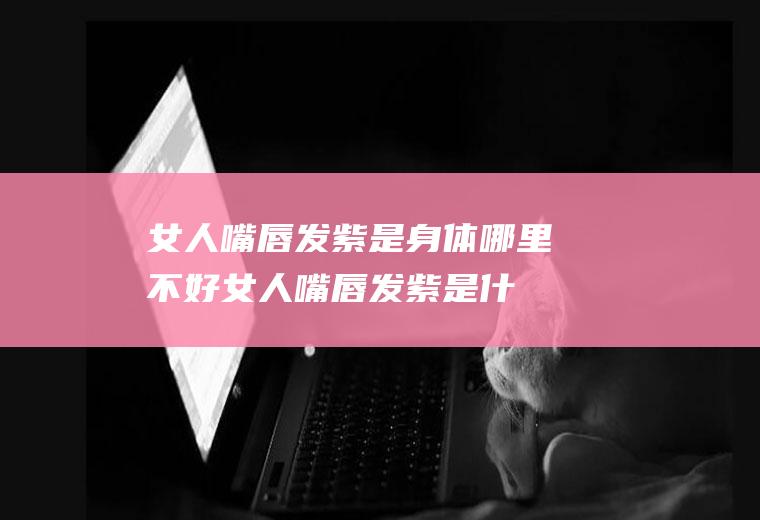 女人嘴唇发紫是身体哪里不好(女人嘴唇发紫是什么病症)