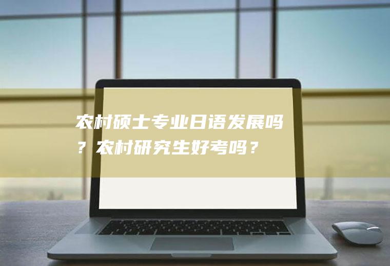 农村硕士专业日语发展吗？农村研究生好考吗？
