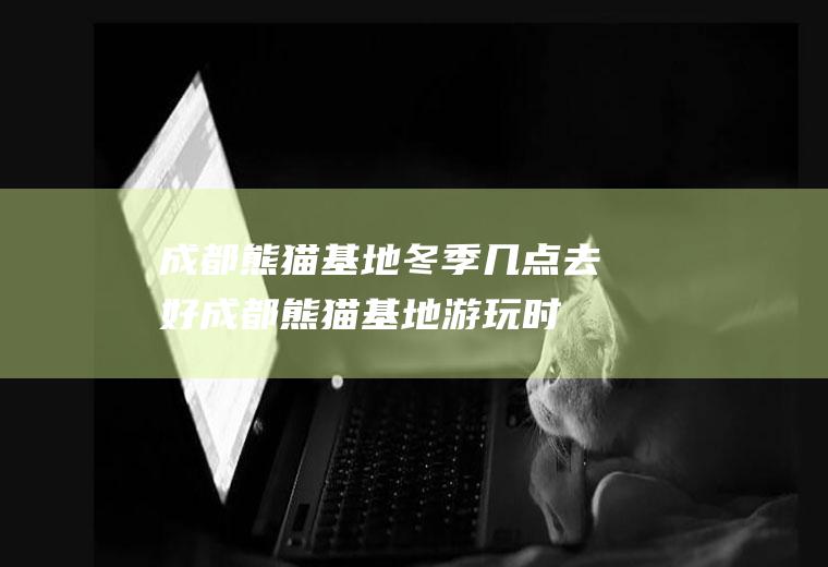 成都熊猫基地冬季几点去好(成都熊猫基地游玩时间)