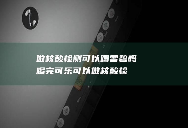 做核酸检测可以喝雪碧吗(喝完可乐可以做核酸检测吗)