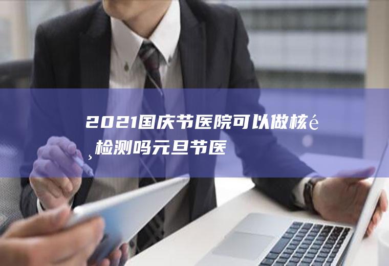 2021国庆节医院可以做核酸检测吗(元旦节医院可以做核酸检测吗)