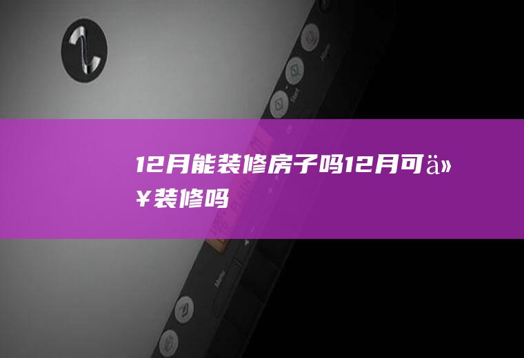 12月能装修房子吗(12月可以装修吗)