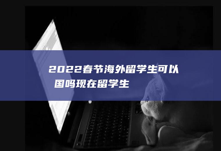 2022春节海外留学生可以回国吗(现在留学生能回国吗)