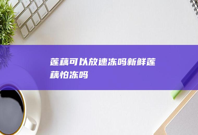 莲藕可以放速冻吗(新鲜莲藕怕冻吗)