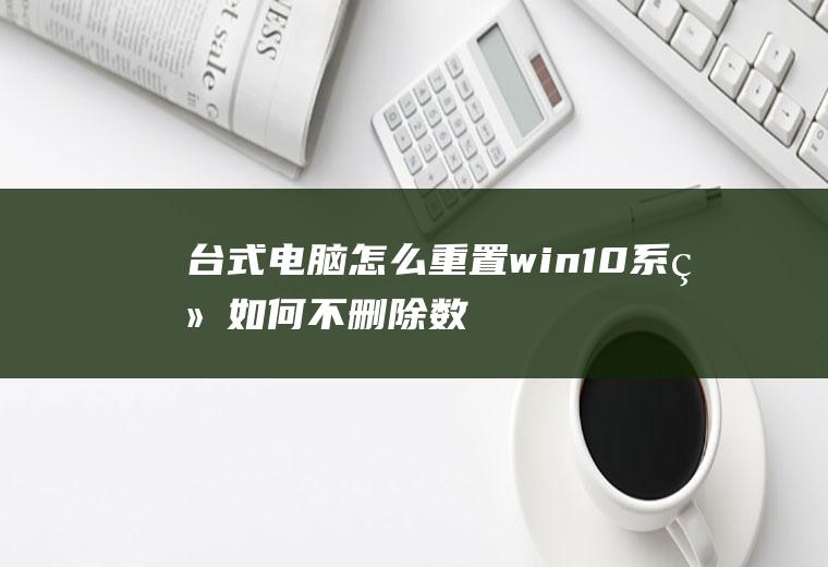 台式电脑怎么重置(win10系统如何不删除数据重置——想知道的小伙伴请看过来)
