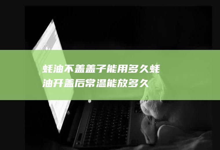 蚝油不盖盖子能用多久(蚝油开盖后常温能放多久)