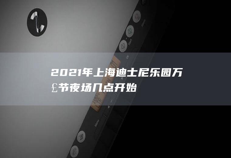 2021年上海迪士尼乐园万圣节夜场几点开始(2020上海迪士尼夜场票)