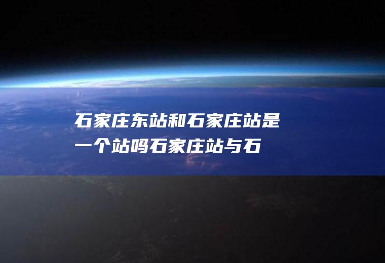 石家庄东站和石家庄站是一个站吗,石家庄站与石家庄东站是一个站吗